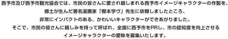 西予市及び西予市観光協会では、市民の皆さんに愛され親しまれる西予市イメージキャラクターの制作を、郷土が生んだ著名漫画家「樫本学ヴ」先生に依頼しましたところ、非常にインパクトのある、かわいいキャラクターができあがりました。そこで、市民の皆さんに親しみを持って呼ばれ、全国に西予市をPRし市の認知度を向上させるイメージキャラクターの愛称を募集いたします。